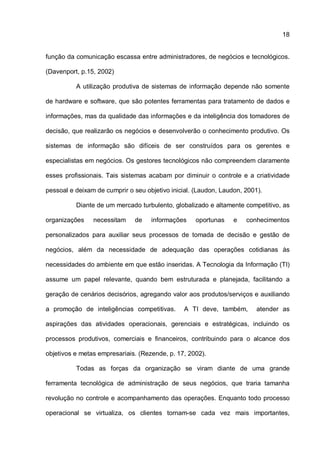 18
função da comunicação escassa entre administradores, de negócios e tecnológicos.
(Davenport, p.15, 2002)
A utilização produtiva de sistemas de informação depende não somente
de hardware e software, que são potentes ferramentas para tratamento de dados e
informações, mas da qualidade das informações e da inteligência dos tomadores de
decisão, que realizarão os negócios e desenvolverão o conhecimento produtivo. Os
sistemas de informação são difíceis de ser construídos para os gerentes e
especialistas em negócios. Os gestores tecnológicos não compreendem claramente
esses profissionais. Tais sistemas acabam por diminuir o controle e a criatividade
pessoal e deixam de cumprir o seu objetivo inicial. (Laudon, Laudon, 2001).
Diante de um mercado turbulento, globalizado e altamente competitivo, as
organizações necessitam de informações oportunas e conhecimentos
personalizados para auxiliar seus processos de tomada de decisão e gestão de
negócios, além da necessidade de adequação das operações cotidianas às
necessidades do ambiente em que estão inseridas. A Tecnologia da Informação (TI)
assume um papel relevante, quando bem estruturada e planejada, facilitando a
geração de cenários decisórios, agregando valor aos produtos/serviços e auxiliando
a promoção de inteligências competitivas. A TI deve, também, atender as
aspirações das atividades operacionais, gerenciais e estratégicas, incluindo os
processos produtivos, comerciais e financeiros, contribuindo para o alcance dos
objetivos e metas empresariais. (Rezende, p. 17, 2002).
Todas as forças da organização se viram diante de uma grande
ferramenta tecnológica de administração de seus negócios, que traria tamanha
revolução no controle e acompanhamento das operações. Enquanto todo processo
operacional se virtualiza, os clientes tornam-se cada vez mais importantes,
 