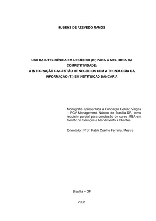 RUBENS DE AZEVEDO RAMOS
USO DA INTELIGÊNCIA EM NEGÓCIOS (BI) PARA A MELHORIA DA
COMPETITIVIDADE:
A INTEGRAÇÃO DA GESTÃO DE NEGOCIOS COM A TECNOLOGIA DA
INFORMAÇÃO (TI) EM INSTITUIÇÃO BANCÁRIA
Monografia apresentada à Fundação Getúlio Vargas
– FGV Management, Núcleo de Brasília-DF, como
requisito parcial para conclusão do curso MBA em
Gestão de Serviços e Atendimento a Clientes.
Orientador: Prof. Pablo Coelho Ferreira, Mestre
Brasília – DF
2008
 