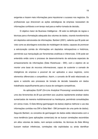19
exigentes e trazem mais informações para impulsionar o sucesso nos negócios. Os
profissionais que direcionam as ações estratégicas da empresa necessitam de
informações confiáveis e em tempo real para a melhor tomada de decisão.
O objetivo maior de Business Intelligence - BI está na definição de regras e
técnicas para a formatação adequada dos volumes de dados, visando transformá-los
em depósitos estruturados de informações. Barbieri (2001), salienta que BI pode ser
visto como as abordagens evoluídas de modelagem de dados, capazes de promover
a estruturação correta de informações em depósitos retrospectivos e históricos,
permitindo sua manipulação por ferramentas analíticas e inferenciais. O BI pode ser
entendido então como o processo de desenvolvimento de estruturas especiais de
armazenamento de informações (Data Warehouse - DW), com o objetivo de se
montar uma base de recursos informacionais, capaz de sustentar a camada de
inteligência da empresa e possível de ser aplicados a seus negócios, como
elementos diferenciais e competitivos. Assim, o conceito de BI está relacionado ao
apoio e subsídio aos processos de tomada de decisão baseados em dados
trabalhados especificamente para a busca de vantagens competitivas.
As aplicações OLAP (On-Line Analytical Processing) caracterizada como
uma das ferramentas de BI que permitem aos usuários rapidamente analisar dados
sumarizados de maneira multidimensional ou hierárquica, permitindo consolidações
em vários níveis. O Data Mining (garimpagem de dados) objetiva melhorar o uso das
informações contidas nos DW e Data Mart - DM (armazém de uma parte de dados).
Segundo Barbieri, os conceitos de garimpagem de dados estão relacionados com a
nova tendência (para aplicações comerciais) de se buscar correlações escondidas
em altos volumes de dados, nem sempre evidentes. As técnicas de Data Mining
buscam realizar inferências, correlações não explicitadas ou ainda identificar
 