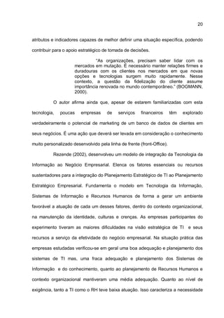 20
atributos e indicadores capazes de melhor definir uma situação específica, podendo
contribuir para o apoio estratégico de tomada de decisões.
“As organizações, precisam saber lidar com os
mercados em mutação. É necessário manter relações firmes e
duradouras com os clientes nos mercados em que novas
opções e tecnologias surgem muito rapidamente. Nesse
contexto, a questão da fidelização do cliente assume
importância renovada no mundo contemporâneo.” (BOGMANN,
2000).
O autor afirma ainda que, apesar de estarem familiarizadas com esta
tecnologia, poucas empresas de serviços financeiros têm explorado
verdadeiramente o potencial de marketing de um banco de dados de clientes em
seus negócios. É uma ação que deverá ser levada em consideração o conhecimento
muito personalizado desenvolvido pela linha de frente (front-Office).
Rezende (2002), desenvolveu um modelo de integração da Tecnologia da
Informação ao Negócio Empresarial. Elenca os fatores essenciais ou recursos
sustentadores para a integração do Planejamento Estratégico de TI ao Planejamento
Estratégico Empresarial. Fundamenta o modelo em Tecnologia da Informação,
Sistemas de Informação e Recursos Humanos de forma a gerar um ambiente
favorável a atuação de cada um desses fatores, dentro do contexto organizacional,
na manutenção da identidade, culturas e crenças. As empresas participantes do
experimento tiveram as maiores dificuldades na visão estratégica de TI e seus
recursos a serviço da efetividade do negócio empresarial. Na situação prática das
empresas estudadas verificou-se em geral uma boa adequação e planejamento dos
sistemas de TI mas, uma fraca adequação e planejamento dos Sistemas de
Informação e do conhecimento, quanto ao planejamento de Recursos Humanos e
contexto organizacional mantiveram uma média adequação. Quanto ao nível de
exigência, tanto a TI como o RH teve baixa atuação. Isso caracteriza a necessidade
 