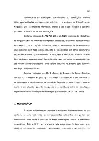 22
Independente da abordagem, administrativa ou tecnológica, existem
idéias compartilhadas em todos estes estudos: (1) a essência da Inteligência de
Negócios (BI) é a coleta da informação, análise e uso e (2) o objetivo é apoiar o
processo de tomada de decisão estratégica.
Conforme pesquisa (ENANPAD, 2004. adi 1720) Sistemas de Inteligência
de Negócios (BI), na maioria das empresas brasileiras, estão mais relacionados à
tecnologia do que ao negócio. Em outras palavras, as empresas implementaram os
seus sistemas com foco tecnológico, isto é, preocupadas em como estruturar o
repositório de dados, qual o vendedor de tecnologia é melhor, etc. Há uma falta de
foco na determinação de quais informações são mais relevantes para o negócio, ou
até mesmo alinhar indicadores, que seriam incluídos no sistema com objetivos
estratégicos organizacionais.
Estudos realizados no BESC (Banco do Estados de Santa Catarina)
concluiu que o modelo de gestão por resultados focalizados, foi o principal veículo
de adaptação e transformação da Instituição Bancária do caso e que o mesmo
manteve um elevado grau de integração e dependência entre as tecnologias
organizacionais e a tecnologia da informação que o compõe. (SANTOS, 2002).
3. METODOLOGIA
O método utilizado nesta pesquisa investiga um fenômeno dentro de um
contexto da vida real, onde os comportamentos relevantes não podem ser
manipulados, mas onde é possível se fazer observações diretas e entrevistas
sistemáticas. Este método se caracteriza pela capacidade de lidar com uma
completa variedade de evidências – documentos, entrevistas e observações. Ao
 