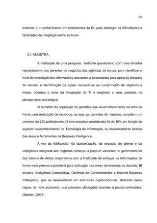25
externos e o conhecimento em ferramentas de BI, para abranger as dificuldades e
facilidades de integração entre as áreas.
3.1.AMOSTRA
A realização de uma pesquisa, mediante questionário, com uma amostra
representativa dos gerentes de negócios das agências do banco, para identificar o
nível de circulação das informações relevantes e necessárias para apoio às tomadas
de decisão e identificação de ações necessárias ao cumprimento de objetivos e
metas, abordou o tema da integração de TI e negócios e seus gestores no
planejamento estratégico.
O tamanho da população de gerentes que atuam diretamente na linha de
frente para realização de negócios, ou seja, os gerentes de negócios compõem um
universo de 250 profissionais. O erro amostral considerado foi de 10% em função do
suposto desconhecimento de Tecnologia da Informação, ou distanciamento técnico
das áreas e ferramentas de Business Intelligence.
A era da fidelização, da customização, da sedução do cliente e da
inteligência integrada aos negócios começou a produzir variantes no gerenciamento
dos bancos de dados corporativos com a finalidade de entregar as informações de
forma mais precisa e palatável para aplicação nas áreas de tomadas de decisão. BI
envolve Inteligência Competitiva, Gerência de Conhecimentos e Internet Business
Intelligence, que se desenvolvem em estruturas organizacionais, definidas pelas
regras da nova economia, que possuem utilizações recentes e pouco conhecidas.
(Barbieri, 2001)
 