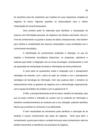 28
de escritórios para dar andamento aos modelos em suas respectivas unidades de
negócios do banco. Algumas questões se desencadeiam para a melhor
interpretação da variável pesquisada.
Uma primeira parte foi elaborada para identificar a manipulação de
arquivos com informações pessoais, de negócios e de clientes, para testar, não só o
nível de conhecimento na guarda e acesso de dados computacionais, mas também
para verificar a complexidade dos arquivos manipulados e suas correlações com o
conhecimento tecnológico.
A identificação do conhecimento atualizado e utilização, no que diz
respeito a ferramentas tecnológicas disponíveis: os programas, aplicativos e
sistemas para testar a integração com as novas tecnologias, caracterizando o nível
de capacidade de manipulação de dados e informações de forma profissional.
A outra parte do questionário avalia a integração com o planejamento
estratégico da empresa, com o plano de ação da unidade e com o planejamento
estratégico de tecnologia da informação. Com isso pode-se aferir o tamanho do
distanciamento entre os gestores de negócios com a administração organizacional,
com a equipe de trabalho da unidade e com os gestores de TI.
O SIG, a principal ferramenta de BI do banco, também foi abordada, para
que se possa verificar a interação do usuário com os sistemas de informação e
identificar correlacionamentos de variáveis com a sua utilização, podendo identificar
fatores que aumentam ou diminuem a sua efetividade.
O item necessidade de treinamento pode identificar a motivação de se
atualizar e buscar conhecimento das áreas de negócios. Tanto para aferir o
conhecimento, quanto para indicar a vontade de buscar esse conhecimento, além de
também demonstrar a importância nos processos de negócios.
 