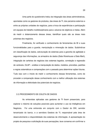 29
Uma parte do questionário tratou da integração das áreas administrativas,
apontadas como os gestores de produtos, das áreas de TI, dos parceiros externos e
entre as próprias unidades de negócios, para a troca de experiências e participação
em equipes de trabalho multidisciplinares para o alcance de objetivos e metas. Além
de medir o distanciamento dessas áreas, identificar quais são as áreas mais
próximas dos negócios.
Finalmente, foi verificado o conhecimento de ferramentas de BI e suas
funcionalidades para a guarda, manipulação e mineração de dados. Subdividi-se
em classificação de dados, estruturação de sistemas para a garantia de agilidade e
segurança das informações, os armazéns de dados (Data Warehouse e Data Mart),
integração de carteiras de negócios dos sistemas legados, correlação e regressão
de variáveis, OLAP – análise e manipulação de dados, modelos, previsões, padrões
e regras sistemáticos e comparações com o passado para determinar ações futuras.
Tudo isso com o intuito de medir o conhecimento dessas ferramentas, como de
proceder a comparação desse conhecimento com a melhor utilização dos sistemas
de informação e efetividade dos potenciais de negócios.
3.3.PROCEDIMENTO DE COLETA DE DADOS
As entrevistas aplicadas aos gestores de TI foram presenciais, para
explorar o máximo de soluções possíveis para aumentar o uso da Inteligência em
Negócios. Foi uma entrevista em conjunto com o Gestor do DW, servidor
terceirizado do banco, e a servidora Gestora de TI, responsável pela área de
desenvolvimento e disponibilidade dos sistemas de informação. A apresentação do
projeto de pesquisa e solicitação de suas percepções, teve consenso em confirmar a
 