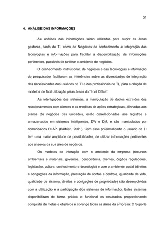 31
4. ANÁLISE DAS INFORMAÇÕES
As análises das informações serão utilizadas para suprir as áreas
gestoras, tanto de TI, como de Negócios de conhecimento e integração das
tecnologias e informações para facilitar a disponibilização de informações
pertinentes, passíveis de turbinar o ambiente de negócios.
O conhecimento institucional, de negócios e das tecnologias e informação
do pesquisador facilitaram as inferências sobre as diversidades de integração
das necessidades dos usuários de TI e dos profissionais de TI, para a criação de
modelos de fácil utilização pelas áreas do “front Office”.
As interligações dos sistemas, a manipulação de dados extraídos dos
relacionamentos com clientes e as medidas de ações estratégicas, alinhadas aos
planos de negócios das unidades, estão correlacionados aos registros e
armazenados em sistemas inteligentes, DW e DM, e são manipulados por
comandados OLAP. (Barbieri, 2001). Com essa potencialidade o usuário de TI
tem uma maior amplitude de possibilidades, de utilizar informações pertinentes
aos anseios da sua área de negócios.
Os modelos de interação com o ambiente da empresa (recursos
ambientais e materiais, governos, concorrência, clientes, órgãos reguladores,
legislação, cultura, conhecimento e tecnologia) e com o ambiente social (direitos
e obrigações da informação, prestação de contas e controle, qualidade de vida,
qualidade de sistema, direitos e obrigações de propriedade) são desenvolvidos
com a utilização e a participação dos sistemas de informação. Estes sistemas
disponibilizam de forma prática e funcional os resultados proporcionando
conquista de metas e objetivos e abrange todas as áreas da empresa. O Suporte
 
