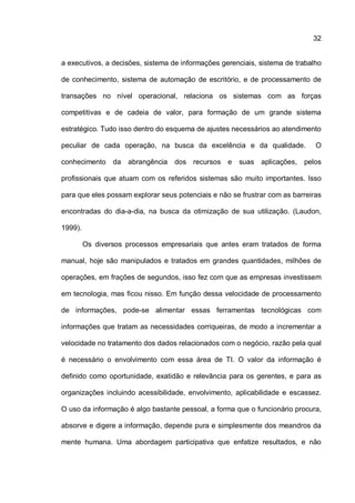32
a executivos, a decisões, sistema de informações gerenciais, sistema de trabalho
de conhecimento, sistema de automação de escritório, e de processamento de
transações no nível operacional, relaciona os sistemas com as forças
competitivas e de cadeia de valor, para formação de um grande sistema
estratégico. Tudo isso dentro do esquema de ajustes necessários ao atendimento
peculiar de cada operação, na busca da excelência e da qualidade. O
conhecimento da abrangência dos recursos e suas aplicações, pelos
profissionais que atuam com os referidos sistemas são muito importantes. Isso
para que eles possam explorar seus potenciais e não se frustrar com as barreiras
encontradas do dia-a-dia, na busca da otimização de sua utilização. (Laudon,
1999).
Os diversos processos empresariais que antes eram tratados de forma
manual, hoje são manipulados e tratados em grandes quantidades, milhões de
operações, em frações de segundos, isso fez com que as empresas investissem
em tecnologia, mas ficou nisso. Em função dessa velocidade de processamento
de informações, pode-se alimentar essas ferramentas tecnológicas com
informações que tratam as necessidades corriqueiras, de modo a incrementar a
velocidade no tratamento dos dados relacionados com o negócio, razão pela qual
é necessário o envolvimento com essa área de TI. O valor da informação é
definido como oportunidade, exatidão e relevância para os gerentes, e para as
organizações incluindo acessibilidade, envolvimento, aplicabilidade e escassez.
O uso da informação é algo bastante pessoal, a forma que o funcionário procura,
absorve e digere a informação, depende pura e simplesmente dos meandros da
mente humana. Uma abordagem participativa que enfatize resultados, e não
 
