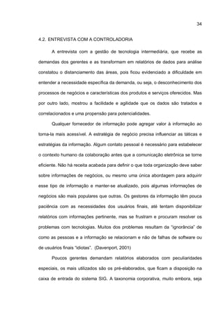 34
4.2. ENTREVISTA COM A CONTROLADORIA
A entrevista com a gestão de tecnologia intermediária, que recebe as
demandas dos gerentes e as transformam em relatórios de dados para análise
constatou o distanciamento das áreas, pois ficou evidenciado a dificuldade em
entender a necessidade específica da demanda, ou seja, o desconhecimento dos
processos de negócios e características dos produtos e serviços oferecidos. Mas
por outro lado, mostrou a facilidade e agilidade que os dados são tratados e
correlacionados e uma propensão para potencialidades.
Qualquer fornecedor de informação pode agregar valor à informação ao
torna-la mais acessível. A estratégia de negócio precisa influenciar as táticas e
estratégias da informação. Algum contato pessoal é necessário para estabelecer
o contexto humano da colaboração antes que a comunicação eletrônica se torne
eficiente. Não há receita acabada para definir o que toda organização deve saber
sobre informações de negócios, ou mesmo uma única abordagem para adquirir
esse tipo de informação e manter-se atualizado, pois algumas informações de
negócios são mais populares que outras. Os gestores da informação têm pouca
paciência com as necessidades dos usuários finais, até tentam disponibilizar
relatórios com informações pertinente, mas se frustram e procuram resolver os
problemas com tecnologias. Muitos dos problemas resultam da “ignorância” de
como as pessoas e a informação se relacionam e não de falhas de software ou
de usuários finais “idiotas”. (Davenport, 2001)
Poucos gerentes demandam relatórios elaborados com peculiaridades
especiais, os mais utilizados são os pré-elaborados, que ficam a disposição na
caixa de entrada do sistema SIG. A taxonomia corporativa, muito embora, seja
 