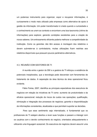 35
um poderoso instrumento para organizar, expor e recuperar informações, é
curiosamente o modo mais utilizado pela empresas como alternativa de apoio à
gestão da informação. Um poder transformador é criado quando a curiosidade e
o conhecimento se unem ao contexto e encontram uma boa taxonomia (vitrine de
informações) para explorar, gerando condições excelentes para a criação de
novos saberes. Um entrosamento eficiente poderia melhorar a competitividade da
instituição. Como os gerentes não têm acesso à montagem dos relatórios e
devem submeter-se à controladoria, muitas utilizações ficam restritas aos
relatórios disponíveis que possuem poucos parâmetros alternativos.
4.3. REUNIÃO COM GESTORES DE TI
A reunião entre o gestor do DW e a gestora de TI reforçou a existência de
potenciais inexplorados, que a tecnologia pode desvendar com ferramentas de
tratamento de dados. A separação da área técnica da área operacional ficou
evidente.
Fábio Farias, 2007, identifica as principais expectativas dos executivos de
negócios em relação às iniciativas de TI como: aumento da produtividade e da
eficácia operacional; redução de riscos de custos nas operações; qualificação,
otimização e integração dos processos de negócios; garantia e disponibilização
de informações consistentes, atualizadas e que permitam suportar as decisões.
Para que esse sentimento seja internalizado, é fundamental que os
profissionais de TI estejam abertos a rever suas funções e passem a interagir com
os usuários com o devido conhecimento do negócio, orientados adequadamente e
utilizando uma linguagem acessível. Os executivos de negócios devem assumir uma
 