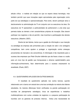 36
atitude crítica e realista em relação ao que se espera dessa tecnologia, mas
também permitir que suas inovações sejam aproveitadas pela organização como
parte de sua estratégica e operacionalização. Para tanto, devem participar ativa e
decisivamente na administração de TI em conjunto com os executivos da área. Os
executivos de TI apresentam a particularidade de pertencerem a uma área que
permeia todas as demais e tem características próprias de inovação. Eles devem
participar nos negócios e não só permitir, mas incentivar a participação dos demais
executivos. (Albertim, 2007).
Diante de tais fatores, temos que a gestão da informação e sua inserção
na estratégia da empresa são primordiais para a criação de valor e de vantagens
competitivas, bem como ajudam a proteger a organização contra ameaças
provenientes do mercado e da concorrência. A informação é tão importante para o
sucesso das empresas que Peter Drucker defendia que ela fosse a base e a razão
para um novo tipo de gestão que transpusesse o alicerce capital-trabalho para
informação-conhecimento, fator determinante para o sucesso empresarial na
atualidade. (Paulo, 2007)
4.4. QUESTIONÁRIO APLICADO EM OUTROS BANCOS
O resultado do questionário aplicado nos outros bancos, quando
relacionado com o banco em estudo teve uma boa correlação na maioria dos fatores
estudados. As maiores diferenças foram verificadas na grande participação em
reuniões de planejamento estratégico, troca de experiências e trabalhos
multidisciplinares com outras unidades de negócios e a pequena participação de
reuniões com os gestores de produtos internos. Indica uma necessidade de
 