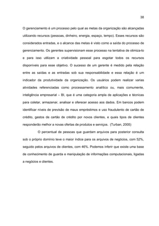 38
O gerenciamento é um processo pelo qual as metas da organização são alcançadas
utilizando recursos (pessoas, dinheiro, energia, espaço, tempo). Esses recursos são
considerados entradas, e o alcance das metas é visto como a saída do processo de
gerenciamento. Os gerentes supervisionam esse processo na tentativa de otimiza-lo
e para isso utilizam a criatividade pessoal para esgotar todos os recursos
disponíveis para esse objetivo. O sucesso de um gerente é medido pela relação
entre as saídas e as entradas sob sua responsabilidade e essa relação é um
indicador da produtividade da organização. Os usuários podem realizar varias
atividades referenciadas como processamento analítico ou, mais comumente,
inteligência empresarial – BI, que é uma categoria ampla de aplicações e técnicas
para coletar, armazenar, analisar e oferecer acesso aos dados. Em bancos podem
identificar níveis de previsão de maus empréstimos e uso fraudulento de cartão de
crédito, gastos de cartão de crédito por novos clientes, e quais tipos de clientes
responderão melhor a novas ofertas de produtos e serviços. (Turban, 2005)
O percentual de pessoas que guardam arquivos para posterior consulta
sob o próprio domínio teve o maior índice para os arquivos de negócios, com 52%,
seguido pelos arquivos de clientes, com 46%. Podemos inferir que existe uma base
de conhecimento de guarda e manipulação de informações computacionais, ligadas
a negócios e clientes.
 