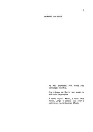 iii
AGRADECIMENTOS
Ao meu orientador, Prof. Pablo pela
confiança e incentivo.
Aos colegas, do Banco, pelo apoio na
realização da pesquisa.
À minha esposa, Moniq, e meus filhos
Janine, Jorgio e Jessica pelo amor e
carinho nos momentos mais difíceis.
 