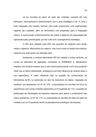 43
Já em reuniões do plano de ação das unidades, somente 8% não
participam, demonstrando o distanciamento com a área estratégica e de TI, mas a
forte integração das equipes internas. Isso pode proporcionar uma segmentação
regional das unidades, além de demonstrar uma propensão para a integração
interna. A comunicação e direcionamento das metas e objetivos da organização são
repassados pelo gerente geral, que faz o elo com o planejamento estratégico.
O SIG teve utilidade para 83% dos gerentes de negócios para atingir
metas e objetivos relacionados ao negócio, mas como vimos os dados secundários,
sabemos que está aquém da utilização ideal.
Analisando a variável dependente SIG em relação a outras variáveis, as
curvas de estimativa de regressão, constantes no APÊNDICE A, identificaram
modelos com funções lineares que a reta inclina positivamente e com isso podemos
inferir que a melhor elasticidade, caracteriza uma forte influência da variável sobre a
sua dependente. A maior influência está na questão de conhecimento de
ferramentas de BI, na subdivisão do item de tratamento de dados, integração de
carteiras, que apresentou um R² de 12%; a participação em reuniões de troca de
experiências com outras unidades apresentou um R quadrado de 11%; a questão da
distribuição de informações de parceiros externos para apoiar o cumprimento das
metas apresentou um R² de 11% e a participação de reuniões de plano de ação da
unidade com um R quadrado de 8% de planejamento estratégico da empresa.
 