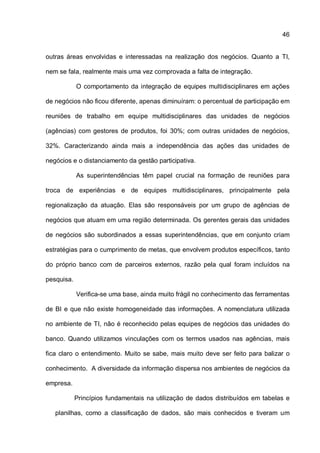 46
outras áreas envolvidas e interessadas na realização dos negócios. Quanto a TI,
nem se fala, realmente mais uma vez comprovada a falta de integração.
O comportamento da integração de equipes multidisciplinares em ações
de negócios não ficou diferente, apenas diminuíram: o percentual de participação em
reuniões de trabalho em equipe multidisciplinares das unidades de negócios
(agências) com gestores de produtos, foi 30%; com outras unidades de negócios,
32%. Caracterizando ainda mais a independência das ações das unidades de
negócios e o distanciamento da gestão participativa.
As superintendências têm papel crucial na formação de reuniões para
troca de experiências e de equipes multidisciplinares, principalmente pela
regionalização da atuação. Elas são responsáveis por um grupo de agências de
negócios que atuam em uma região determinada. Os gerentes gerais das unidades
de negócios são subordinados a essas superintendências, que em conjunto criam
estratégias para o cumprimento de metas, que envolvem produtos específicos, tanto
do próprio banco com de parceiros externos, razão pela qual foram incluídos na
pesquisa.
Verifica-se uma base, ainda muito frágil no conhecimento das ferramentas
de BI e que não existe homogeneidade das informações. A nomenclatura utilizada
no ambiente de TI, não é reconhecido pelas equipes de negócios das unidades do
banco. Quando utilizamos vinculações com os termos usados nas agências, mais
fica claro o entendimento. Muito se sabe, mais muito deve ser feito para balizar o
conhecimento. A diversidade da informação dispersa nos ambientes de negócios da
empresa.
Princípios fundamentais na utilização de dados distribuídos em tabelas e
planilhas, como a classificação de dados, são mais conhecidos e tiveram um
 
