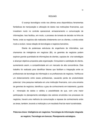 iv
RESUMO
O avanço tecnológico vivido nos últimos anos disponibilizou ferramentas
fantásticas de manipulação e utilização de dados nas instituições financeiras, que
investiram muito no controle operacional, armazenamento e comunicação de
informações. Isso facilitou, em muito, o processo de tomada de decisão na linha de
frente, onde os negócios são realizados diretamente com os clientes, e ainda existe
muito a evoluir, nessa relação de tecnologias e negócios bancários.
Diante de poderosas estruturas de engenharia de informática, que
chamamos de inteligência em negócios (BI), os gerentes de negócios podem
explorar grande quantidade de informações de clientes, capazes de criar estratégias
e alcançar objetivos propostos pela organização. Conquistam a satisfação do cliente,
aumentando assim, a competitividade em um mercado de alta concorrência. Este
trabalho foi realizado para identificar fatores que facilitam a integração entre os
profissionais de tecnologia da informação e os profissionais de negócios. Verifica-se
um distanciamento entre esses profissionais, causando perda de produtividade
potencial. Uma pesquisa realizada em uma instituição financeira, com uma amostra
de gerentes de negócios, identificou o grau de conhecimento em tratamento, guarda
e mineração de dados e validou a possibilidade de que, com uma maior
participação no planejamento estratégico dos setores envolvidos nos processos de
negócios, haverá uma melhoria da comunicação e repasse de conhecimento entre
as áreas, também, levando a instituição a um resultado final de maior lucratividade.
Palavras-chave: Inteligência em negócios; Tecnologia da informação integrada
ao negócio; Tecnologia em bancos; Planejamento estratégico.
 