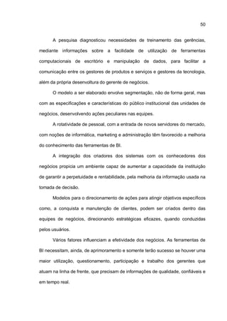 50
A pesquisa diagnosticou necessidades de treinamento das gerências,
mediante informações sobre a facilidade de utilização de ferramentas
computacionais de escritório e manipulação de dados, para facilitar a
comunicação entre os gestores de produtos e serviços e gestores da tecnologia,
além da própria desenvoltura do gerente de negócios.
O modelo a ser elaborado envolve segmentação, não de forma geral, mas
com as especificações e características do público institucional das unidades de
negócios, desenvolvendo ações peculiares nas equipes.
A rotatividade de pessoal, com a entrada de novos servidores do mercado,
com noções de informática, marketing e administração têm favorecido a melhoria
do conhecimento das ferramentas de BI.
A integração dos criadores dos sistemas com os conhecedores dos
negócios propicia um ambiente capaz de aumentar a capacidade da instituição
de garantir a perpetuidade e rentabilidade, pela melhoria da informação usada na
tomada de decisão.
Modelos para o direcionamento de ações para atingir objetivos específicos
como, a conquista e manutenção de clientes, podem ser criados dentro das
equipes de negócios, direcionando estratégicas eficazes, quando conduzidas
pelos usuários.
Vários fatores influenciam a efetividade dos negócios. As ferramentas de
BI necessitam, ainda, de aprimoramento e somente terão sucesso se houver uma
maior utilização, questionamento, participação e trabalho dos gerentes que
atuam na linha de frente, que precisam de informações de qualidade, confiáveis e
em tempo real.
 