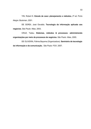53
YIN, Robert K. Estudo de caso: planejamento e métodos. 2ª ed. Porto
Alegre: Bookman, 2001.
DE SORDI, José Osvaldo. Tecnologia da informação aplicada aos
negócios. São Paulo: Atlas, 2003.
CRUZ, Tadeu. Sistemas, métodos & processos: administrando
organizações por meio de processos de negócios. São Paulo: Atlas, 2005.
DE OLIVEIRA, Fátima Bayama (Organizadora). Seminário de tecnologia
da informação e da comunicação. São Paulo: FGV, 2007.
 