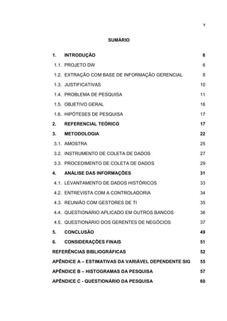 v
SUMÁRIO
1. INTRODUÇÃO 6
1.1. PROJETO DW 6
1.2. EXTRAÇÃO COM BASE DE INFORMAÇÃO GERENCIAL 8
1.3. JUSTIFICATIVAS 10
1.4. PROBLEMA DE PESQUISA 11
1.5. OBJETIVO GERAL 16
1.6. HIPÓTESES DE PESQUISA 17
2. REFERENCIAL TEÓRICO 17
3. METODOLOGIA 22
3.1. AMOSTRA 25
3.2. INSTRUMENTO DE COLETA DE DADOS 27
3.3. PROCEDIMENTO DE COLETA DE DADOS 29
4. ANÁLISE DAS INFORMAÇÕES 31
4.1. LEVANTAMENTO DE DADOS HISTÓRICOS 33
4.2. ENTREVISTA COM A CONTROLADORIA 34
4.3. REUNIÃO COM GESTORES DE TI 35
4.4. QUESTIONÁRIO APLICADO EM OUTROS BANCOS 36
4.5. QUESTIONÁRIO DOS GERENTES DE NEGÓCIOS 37
5. CONCLUSÃO 49
6. CONSIDERAÇÕES FINAIS 51
REFERÊNCIAS BIBLIOGRÁFICAS 52
APÊNDICE A – ESTIMATIVAS DA VARIÁVEL DEPENDENTE SIG 55
APÊNDICE B – HISTOGRAMAS DA PESQUISA 57
APÊNDICE C - QUESTIONÁRIO DA PESQUISA 60
 