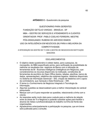 60
APÊNDICE C - Questionário da pesquisa
QUESTIONÁRIO PARA GERENTES
FUNDAÇÃO GETÚLIO VARGAS – BRASÍLIA - DF
MBA – GESTÃO DE SERVIÇOS E ATENDIMENTO A CLIENTES
ORIENTADOR: PROF. PABLO COELHO FERREIRA, MESTRE
PÓS-GRADUANDO: RUBENS DE AZEVEDO RAMOS
USO DA INTELIGÊNCIA EM NEGÓCIOS (BI) PARA A MELHORIA DA
COMPETITIVIDADE:
A INTEGRAÇÃO DA GESTÃO DE TI COM A GESTÃO DE NEGOCIOS EM INSTITUIÇÃO
BANCÁRIA
--------------------------------------------------------------------------------------------------
ESCLARECIMENTOS
• O objetivo deste questionário é coletar dados, para a pesquisa, da
monografia, do MBA especificado acima, para verificação da possibilidade de
melhorar os resultados dos negócios do Banco com a utilização de
ferramentas de BI - Business Intelligence (Inteligência em Negócios), que
consideraremos os recursos disponíveis na instituição, constituídos de
ferramentas de escritório do Open Office (textos, tabelas, planilhas, banco de
dados, apresentações), relatórios dos sistemas legados, relatórios disponíveis
no Sistema de Informação Gerencial – SIG, criação de relatórios com o apoio
da controladoria, que manipula o Data Warehouse – DW.
• O tema é o Conhecimento de Negócios Integrado à Tecnologia da
Informação.
• Algumas questões se desencadeiam para a melhor interpretação da variável
pesquisada.
• Marque com um X para responder as questões, relacionando a linha com a
coluna.
• As respostas serão muito úteis para o estudo para a melhoria da relação
entre as áreas de TI e Negócios e poderão subsidiar ações para facilitar o
alcance de metas e profissionalização do trabalho na linha de frente das
organizações.
• Agradecemos antecipadamente a participação na pesquisa, que em breve
será publicada para a consulta.
 
