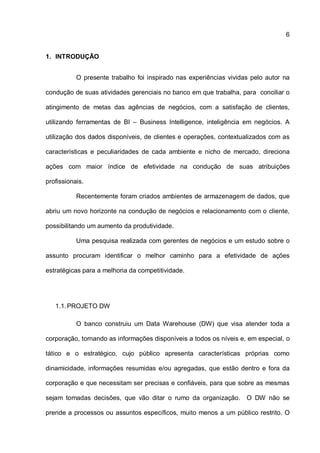 6
1. INTRODUÇÃO
O presente trabalho foi inspirado nas experiências vividas pelo autor na
condução de suas atividades gerenciais no banco em que trabalha, para conciliar o
atingimento de metas das agências de negócios, com a satisfação de clientes,
utilizando ferramentas de BI – Business Intelligence, inteligência em negócios. A
utilização dos dados disponíveis, de clientes e operações, contextualizados com as
características e peculiaridades de cada ambiente e nicho de mercado, direciona
ações com maior índice de efetividade na condução de suas atribuições
profissionais.
Recentemente foram criados ambientes de armazenagem de dados, que
abriu um novo horizonte na condução de negócios e relacionamento com o cliente,
possibilitando um aumento da produtividade.
Uma pesquisa realizada com gerentes de negócios e um estudo sobre o
assunto procuram identificar o melhor caminho para a efetividade de ações
estratégicas para a melhoria da competitividade.
1.1.PROJETO DW
O banco construiu um Data Warehouse (DW) que visa atender toda a
corporação, tornando as informações disponíveis a todos os níveis e, em especial, o
tático e o estratégico, cujo público apresenta características próprias como
dinamicidade, informações resumidas e/ou agregadas, que estão dentro e fora da
corporação e que necessitam ser precisas e confiáveis, para que sobre as mesmas
sejam tomadas decisões, que vão ditar o rumo da organização. O DW não se
prende a processos ou assuntos específicos, muito menos a um público restrito. O
 
