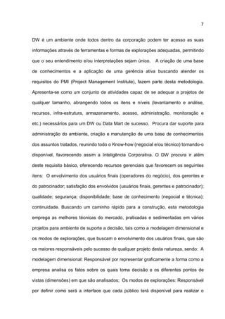 7
DW é um ambiente onde todos dentro da corporação podem ter acesso as suas
informações através de ferramentas e formas de explorações adequadas, permitindo
que o seu entendimento e/ou interpretações sejam único. A criação de uma base
de conhecimentos e a aplicação de uma gerência ativa buscando atender os
requisitos do PMI (Project Management Institute), fazem parte desta metodologia.
Apresenta-se como um conjunto de atividades capaz de se adequar a projetos de
qualquer tamanho, abrangendo todos os itens e níveis (levantamento e análise,
recursos, infra-estrutura, armazenamento, acesso, administração, monitoração e
etc.) necessários para um DW ou Data Mart de sucesso. Procura dar suporte para
administração do ambiente, criação e manutenção de uma base de conhecimentos
dos assuntos tratados, reunindo todo o Know-how (negocial e/ou técnico) tornando-o
disponível, favorecendo assim a Inteligência Corporativa. O DW procura ir além
deste requisito básico, oferecendo recursos gerenciais que favorecem os seguintes
itens: O envolvimento dos usuários finais (operadores do negócio), dos gerentes e
do patrocinador; satisfação dos envolvidos (usuários finais, gerentes e patrocinador);
qualidade; segurança; disponibilidade; base de conhecimento (negocial e técnica);
continuidade. Buscando um caminho rápido para a construção, esta metodologia
emprega as melhores técnicas do mercado, praticadas e sedimentadas em vários
projetos para ambiente de suporte a decisão, tais como a modelagem dimensional e
os modos de explorações, que buscam o envolvimento dos usuários finais, que são
os maiores responsáveis pelo sucesso de qualquer projeto desta natureza, sendo: A
modelagem dimensional: Responsável por representar graficamente a forma como a
empresa analisa os fatos sobre os quais toma decisão e os diferentes pontos de
vistas (dimensões) em que são analisados; Os modos de explorações: Responsável
por definir como será a interface que cada público terá disponível para realizar o
 