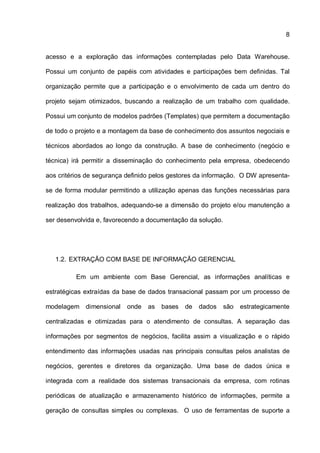 8
acesso e a exploração das informações contempladas pelo Data Warehouse.
Possui um conjunto de papéis com atividades e participações bem definidas. Tal
organização permite que a participação e o envolvimento de cada um dentro do
projeto sejam otimizados, buscando a realização de um trabalho com qualidade.
Possui um conjunto de modelos padrões (Templates) que permitem a documentação
de todo o projeto e a montagem da base de conhecimento dos assuntos negociais e
técnicos abordados ao longo da construção. A base de conhecimento (negócio e
técnica) irá permitir a disseminação do conhecimento pela empresa, obedecendo
aos critérios de segurança definido pelos gestores da informação. O DW apresenta-
se de forma modular permitindo a utilização apenas das funções necessárias para
realização dos trabalhos, adequando-se a dimensão do projeto e/ou manutenção a
ser desenvolvida e, favorecendo a documentação da solução.
1.2. EXTRAÇÃO COM BASE DE INFORMAÇÃO GERENCIAL
Em um ambiente com Base Gerencial, as informações analíticas e
estratégicas extraídas da base de dados transacional passam por um processo de
modelagem dimensional onde as bases de dados são estrategicamente
centralizadas e otimizadas para o atendimento de consultas. A separação das
informações por segmentos de negócios, facilita assim a visualização e o rápido
entendimento das informações usadas nas principais consultas pelos analistas de
negócios, gerentes e diretores da organização. Uma base de dados única e
integrada com a realidade dos sistemas transacionais da empresa, com rotinas
periódicas de atualização e armazenamento histórico de informações, permite a
geração de consultas simples ou complexas. O uso de ferramentas de suporte a
 