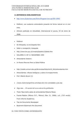 UNIVERSIDAD INTERNACIONAL DEL ECUADOR
ANA PATRICIA MORENO RECALDE
FACULTAD DE MEDICINA-ESCUELA DE NUTRICION


  11.REFERENCIA BIBLIOGRÁFICAS

  •   http://www.elcatavinos.com/iNews/Program/view.asp?ID=10883


  •   Polifenol, una sustancia antioxidante presente de forma natural en el vino

      tinto.

  •   Artículo publicado en Actualidad, Internacional el jueves, 03 de enero de

      2008.




  •   Polifenol

  •   De Wikipedia, la enciclopedia libre

  •   Saltar a navegación, búsqueda

  •   http://www.bio.puc.cl/vinsalud/boletin/32dieta.htm

  •   VOLUMEN 3 • Nº 2 • NOVIEMBRE 1999

  •   Antioxidante Dietario:

  •   Un Nuevo Recurso Para La Salud Pública



  •   http://sisbib.unmsm.edu.pe/Bvrevistas/folia/Vol10_N4/antioxidantes.htm

  •   Antioxidantes: efectos biológicos y sobre el envejecimiento

  •   Prof. Alberto Boveri (1)



  •   //www.clubvinoargentina.com/tipos-de-vino-variedades-uvas.asp


  •   Algo más…..El secreto de la uva está en los polifenoles

  •   Título:?Que tanto sabes de antioxidantes?(Buena Mesa).

  •   Fuente:Palabra (México D.F., México) (Nov 21, 2008): p.6. (719 words)

      From Informe Académico.

  •   Tipo de Documento:Newspaper

  •   Bookmark:Bookmark this Document



EL VINO TINTO COMO ANTIOXIDANTE
 