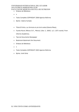 UNIVERSIDAD INTERNACIONAL DEL ECUADOR
ANA PATRICIA MORENO RECALDE
FACULTAD DE MEDICINA-ESCUELA DE NUTRICION
  •   Enlaces de Biblioteca:

  •   •

  •   Texto Completo:COPYRIGHT 2008 Agencia Reforma

  •   Byline: Valerie Hurtado



  •   Título:El tinto y su formula en pro de la salud.(Buena Mesa).

  •   Fuente:Mural (México D.F., México) (Dec 2, 2005): p.3. (673 words) From

      Informe Académico.

  •   Tipo de Documento:Newspaper

  •   Bookmark:Bookmark this Document

  •   Enlaces de Biblioteca:

  •   •

  •   Texto Completo:COPYRIGHT 2005 Agencia Reforma

  •   Byline: Areli Ávila




EL VINO TINTO COMO ANTIOXIDANTE
 