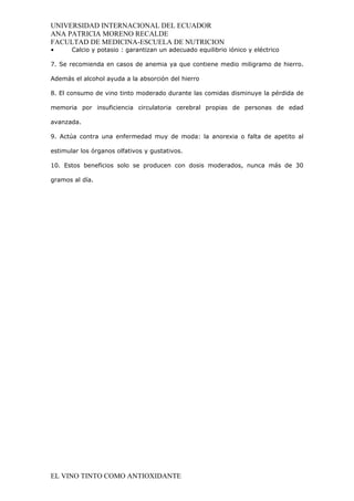 UNIVERSIDAD INTERNACIONAL DEL ECUADOR
ANA PATRICIA MORENO RECALDE
FACULTAD DE MEDICINA-ESCUELA DE NUTRICION
•      Calcio y potasio : garantizan un adecuado equilibrio iónico y eléctrico

7. Se recomienda en casos de anemia ya que contiene medio miligramo de hierro.

Además el alcohol ayuda a la absorción del hierro

8. El consumo de vino tinto moderado durante las comidas disminuye la pérdida de

memoria por insuficiencia circulatoria cerebral propias de personas de edad

avanzada.

9. Actúa contra una enfermedad muy de moda: la anorexia o falta de apetito al

estimular los órganos olfativos y gustativos.

10. Estos beneficios solo se producen con dosis moderados, nunca más de 30

gramos al día.




EL VINO TINTO COMO ANTIOXIDANTE
 