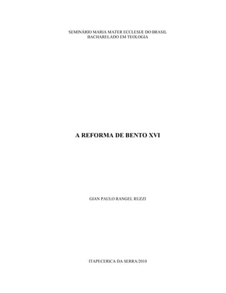 SEMINÁRIO MARIA MATER ECCLESIÆ DO BRASIL
       BACHARELADO EM TEOLOGIA




  A REFORMA DE BENTO XVI




        GIAN PAULO RANGEL RUZZI




        ITAPECERICA DA SERRA/2010
 