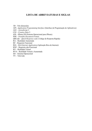 LISTA DE ABREVIATURAS E SIGLAS



3D – Três dimensões
API - Application Programming Interface (Interface de Programação de Aplicativos)
AS3 – ActionScript 3
CS5 – Creative Suite 5
iOS – iPhone OS (Sistema Operacional para iPhone)
PDF – Portable Document Format
QRCode – Quick Response code ( Código de Resposta Rápida)
RA – Realidade Aumentada
RF – Requisito Funcional
RIA – Rich Internet Application (Aplicação Rica de Internet)
RNF – Requisito não-Funcional
RV – Realidade Virtual
RVA – Realidade Virtual e Aumentada
SO – Sistema Operacional
TV – Televisão
 
