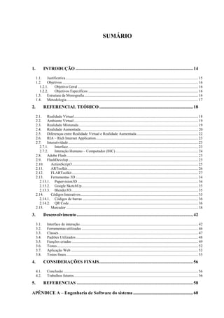 SUMÁRIO




1.          INTRODUÇÃO ........................................................................................................ 14

     1.1. Justificativa ............................................................................................................................................ 15
     1.2. Objetivos ............................................................................................................................................... 16
        1.2.1.  Objetivo Geral ............................................................................................................................... 16
        1.2.2.  Objetivos Específicos .................................................................................................................... 16
     1.3. Estrutura da Monografia ........................................................................................................................ 16
     1.4. Metodologia ........................................................................................................................................... 17
2.          REFERENCIAL TEÓRICO ................................................................................... 18

     2.1. Realidade Virtual ................................................................................................................................... 18
     2.2. Ambiente Virtual ................................................................................................................................... 19
     2.3. Realidade Misturada .............................................................................................................................. 19
     2.4. Realidade Aumentada ............................................................................................................................ 20
     2.5. Diferenças entre Realidade Virtual e Realidade Aumentada ................................................................. 22
     2.6. RIA – Rich Internet Application............................................................................................................ 23
     2.7. Interatividade ......................................................................................................................................... 23
        2.7.1.   Interface ......................................................................................................................................... 23
        2.7.2.   Interação Humano – Computador (IHC) ....................................................................................... 24
     2.8. Adobe Flash ........................................................................................................................................... 25
     2.9. FlashDevelop ......................................................................................................................................... 25
     2.10.     ActionScript3 ..................................................................................................................................... 25
     2.11.     ARToolkit .......................................................................................................................................... 26
     2.12.     FLARToolkit ..................................................................................................................................... 27
     2.13.     Ferramentas 3D ................................................................................................................................. 34
        2.13.1. Papervision3D ............................................................................................................................... 34
        2.13.2. Google SketchUp ........................................................................................................................... 35
        2.13.3. Blender3D...................................................................................................................................... 35
     2.14.     Códigos Interativos ............................................................................................................................ 35
        2.14.1. Códigos de barras .......................................................................................................................... 36
        2.14.2. QR Code ........................................................................................................................................ 36
     2.15.     Marcador ........................................................................................................................................... 38
3.          Desenvolvimento ....................................................................................................... 42

     3.1.      Interface de interação............................................................................................................................. 42
     3.2.      Ferramentas utilizadas ........................................................................................................................... 46
     3.3.      Classes ................................................................................................................................................... 47
     3.4.      Padrões Utilizados ................................................................................................................................. 48
     3.5.      Funções criadas ..................................................................................................................................... 49
     3.6.      Testes ..................................................................................................................................................... 52
     3.7.      Aplicação Web ...................................................................................................................................... 53
     3.8.      Testes finais ........................................................................................................................................... 55
4.          CONSIDERAÇÕES FINAIS ................................................................................... 56

     4.1.      Conclusão .............................................................................................................................................. 56
     4.2.      Trabalhos futuros ................................................................................................................................... 56
5.          REFERENCIAS ....................................................................................................... 58

APÊNDICE A – Engenharia de Software do sistema ..................................................... 60
 