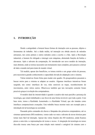 14




1.   INTRODUÇÃO


        Desde a antiguidade o homem busca formas de interação com as pessoas, objetos e
ferramentas de trabalho. Até a idade média, tal interação era obtida através de métodos
artesanais, tais como pintura e outros métodos como a escrita e a fala. Após a Revolução
industrial, o homem foi obrigado a interagir com máquinas, abstraindo funções de botões e
alavancas. Após o advento da computação, foi introduzido um novo modelo de interação,
mais abstrato, onde se tornou necessário um treinamento mais completo, pois passava a deixar
de lado o mundo real para tratar do mundo virtual.
        Tal modelo, apesar dos benefícios, se tornou restrito a um grupo seleto de pessoas,
pois necessitava grande conhecimento e capacidade elevada de adaptação com o sistema.
        Várias tentativas foram feitas para mudar este quadro. Os pesquisadores passaram a
buscar meios para o sistema se adaptar ao usuário. Algumas interfaces interativas foram
surgindo, tais como: interfaces de voz, telas sensíveis ao toque, reconhecimento de
movimentos, entre vários outros. Observa-se também que tais inovações somente foram
possíveis graças à evolução dos computadores.
        O modelo ideal de interatividade é quando o usuário não mais percebe a presença da
tecnologia, que estará trabalhando a seu favor de uma forma invisível e por toda a parte. Com
base nisto, temos a Realidade Aumentada e a Realidade Virtual, que são tratadas como
interfaces computacionais avançadas. Este trabalho busca mostrar mais um exemplo para a
introdução de tal tecnologia na sociedade.
        Passando pelos comandos de chaves e lâmpadas dos primeiros computadores, até os
sistemas operacionais (SO) modernos, vemos cada vez mais o advento de novas técnicas para
tornar mais fácil tal interação. Apesar das várias funções dos SO modernos, ainda ficamos
presos a uma tela e a representações de ícones e menus. A integração da tecnologia no nosso
dia-a-dia trouxe uma busca por uma relação mais natural e amigável do sistema com o
 