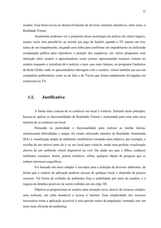 15



usuário. Essa busca levou ao desenvolvimento de diversos sistemas interativos, entre estes, a
Realidade Virtual.
          Atualmente podemos ver o propósito dessa tecnologia em prática em vários lugares,
muitas vezes sem percebê-la: ao assistir um jogo de futebol, quando a TV mostra um tira-
teima de um impedimento, traçando uma linha para confirmar um impedimento ou utilizando
computação gráfica para reproduzir a posição dos jogadores; em vários programas com
interação entre cenário e apresentadores como jornais (apresentando resumos virtuais no
cenário enquanto o jornalista dá a notícia) e num caso mais famoso, no programa Fantástico
da Rede Globo, onde os apresentadores interagem com o cenário; vemos também seu uso em
campanhas publicitárias como as do Itaú e do Vectra que foram amplamente divulgadas em
comerciais na TV.




   1.1.        Justificativa


          A forma mais comum de se conhecer um local é visitá-lo. Partindo desse princípio,
buscou-se aplicar as funcionalidades de Realidade Virtual e Aumentada para criar uma nova
maneira de se conhecer um local.
          Pensando na praticidade e funcionalidade para realizar as tarefas diárias,
minimizando dificuldades e tempo, foi criado utilizando métodos de Realidade Aumentada
(RA) a visualização ampla de ambientes imobiliários tornando mais objetiva, por exemplo, a
escolha de um imóvel antes de ir ao seu local para visita-lo, tendo uma perfeita visualização
através de um ambiente virtual disponível na web. Ou ainda aos pais e filhos, conhecer
ambientes escolares, hotéis, pontos turísticos, enfim, qualquer objeto de pesquisa que se
tenham interesses específicos.
          Foi buscado um meio simples e inovador para a exibição de diversos ambientes, de
forma que o usuário da aplicação pudesse acessar de qualquer local, e dispondo de poucos
recursos. Tal forma de exibição de ambientes foca a usabilidade por meio do usuário, e a
riqueza de detalhes possíveis de serem exibidos em um clipe 3D.
          Objetiva-se proporcionar ao usuário uma sensação nova, através de recursos simples:
uma webcam, um cubo montável e acesso à internet. Essa simplicidade dos recursos
necessários torna a aplicação acessível à uma parcela maior da população, tornando este um
meio mais eficiente de marketing.
 
