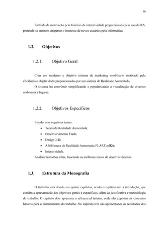 16



          Partindo da motivação pelo fascínio da interatividade proporcionada pelo uso da RA,
pretende-se também despertar o interesse de novos usuários pela informática.




   1.2.           Objetivos


       1.2.1.           Objetivo Geral


          Criar um moderno e objetivo sistema de marketing imobiliário motivado pela
eficiência e objetividade proporcionadas por um sistema de Realidade Aumentada.
          O sistema irá contribuir simplificando e popularizando a visualização de diversos
ambientes e lugares.




       1.2.2.           Objetivos Específicos


          Estudar a os seguintes temas:
                  Teoria da Realidade Aumentada;
                  Desenvolvimento Flash;
                  Design 3-D;
                  A biblioteca de Realidade Aumentada FLARToolKit;
                  Interatividade.
          Analisar trabalhos afins, buscando os melhores meios de desenvolvimento.




   1.3.           Estrutura da Monografia


          O trabalho está divido em quatro capítulos, sendo o capítulo um a introdução, que
contém a apresentação dos objetivos gerais e específicos, além da justificativa e metodologia
do trabalho. O capítulo dois apresenta o referencial teórico, onde são expostos os conceitos
básicos para o entendimento do trabalho. No capítulo três são apresentados os resultados dos
 