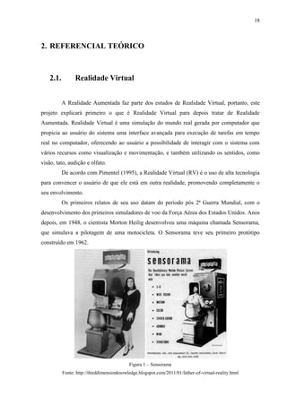 18



2. REFERENCIAL TEÓRICO



    2.1.         Realidade Virtual


           A Realidade Aumentada faz parte dos estudos de Realidade Virtual, portanto, este
projeto explicará primeiro o que é Realidade Virtual para depois tratar de Realidade
Aumentada. Realidade Virtual é uma simulação do mundo real gerada por computador que
propicia ao usuário do sistema uma interface avançada para execução de tarefas em tempo
real no computador, oferecendo ao usuário a possibilidade de interagir com o sistema com
vários recursos como visualização e movimentação, e também utilizando os sentidos, como
visão, tato, audição e olfato.
           De acordo com Pimentel (1995), a Realidade Virtual (RV) é o uso de alta tecnologia
para convencer o usuário de que ele está em outra realidade, promovendo completamente o
seu envolvimento.
           Os primeiros relatos de seu uso datam do período pós 2ª Guerra Mundial, com o
desenvolvimento dos primeiros simuladores de voo da Força Aérea dos Estados Unidos. Anos
depois, em 1948, o cientista Morton Heilig desenvolveu uma máquina chamada Sensorama,
que simulava a pilotagem de uma motocicleta. O Sensorama teve seu primeiro protótipo
construído em 1962.




                                            Figura 1 – Sensorama
           Fonte: http://thirddimensionknowledge.blogspot.com/2011/01/father-of-virtual-reality.html
 