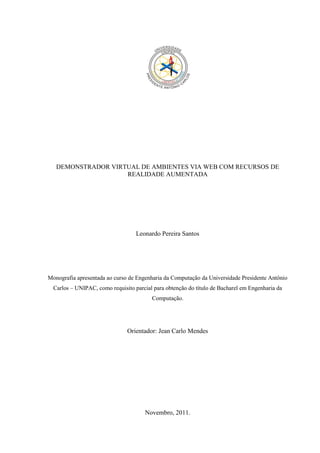 DEMONSTRADOR VIRTUAL DE AMBIENTES VIA WEB COM RECURSOS DE
                    REALIDADE AUMENTADA




                                   Leonardo Pereira Santos




Monografia apresentada ao curso de Engenharia da Computação da Universidade Presidente Antônio
  Carlos – UNIPAC, como requisito parcial para obtenção do título de Bacharel em Engenharia da
                                         Computação.




                               Orientador: Jean Carlo Mendes




                                      Novembro, 2011.
 