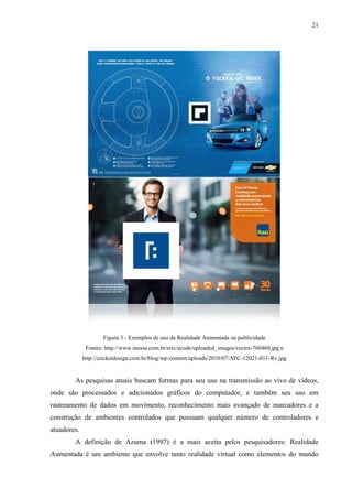21




                     Figura 3 - Exemplos de uso da Realidade Aumentada na publicidade
              Fontes: http://www.messa.com.br/eric/ecode/uploaded_images/vectra-760460.jpg e
             http://cricketdesign.com.br/blog/wp-content/uploads/2010/07/AFC-12021-011-Rv.jpg


        As pesquisas atuais buscam formas para seu uso na transmissão ao vivo de vídeos,
onde são processados e adicionados gráficos do computador, e também seu uso em
rastreamento de dados em movimento, reconhecimento mais avançado de marcadores e a
construção de ambientes controlados que possuam qualquer número de controladores e
atuadores.
        A definição de Azuma (1997) é a mais aceita pelos pesquisadores: Realidade
Aumentada é um ambiente que envolve tanto realidade virtual como elementos do mundo
 