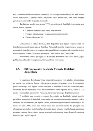 22



real, criando um ambiente misto em tempo real. Por exemplo, um usuário da RA pode utilizar
óculos translúcidos, e através destes, ele poderia ver o mundo real, bem como imagens
geradas por computador projetadas no mundo.
          Também de acordo com Azuma(1997), um sistema de Realidade Aumentada seria
aquele sistema capaz de:
                 Combinar elementos reais com o ambiente real;
                 Fornecer interatividade e processamento em tempo real;
                 É desenvolvida em 3-D.


          Considerando o sentido da visão, além de permitir que objetos visuais possam ser
introduzidos em ambientes reais, a Realidade Aumentada também proporciona ao usuário o
manuseio desses objetos com as próprias mãos, possibilitando uma interação natural e atrativa
com o ambiente (Zorzal, 2009 apud Billinghurst, 2001; Santin,2004;Zhou,2004).
          Atualmente vemos aplicações de Realidade Aumentada em várias áreas: jogos,
publicidade, educação, bioengenharia, física, geologia, entre outras.




   2.5.          Diferenças entre Realidade Virtual e Realidade
                 Aumentada


          O surgimento da realidade virtual trouxe vários avanços com relação à interatividade
do usuário com o sistema. Com a evolução da tecnologia, foi possível o uso de computação
gráfica em tempo real. Apesar destas vantagens, a Realidade Virtual se tornou um pouco
incômoda, por ser necessário o uso de equipamentos como capacete, luvas, óculos 3-D, e
muitas vezes também treinamento. Fatos que afastaram a tecnologia do público comum.
          A evolução que permitiu o avanço dos estudos da Realidade Virtual também
permitiu o surgimento da Realidade Aumentada, que implementou um novo conceito, onde o
ambiente real é aumentado com objetos virtuais, utilizando algum dispositivo tecnológico. No
início dos anos 2000, houve uma maior busca pelo desenvolvimento de aplicações que
oferecessem um melhor custo-benefício. Foi então que o interesse pela Realidade Aumentada
começou a ganhar força, o que a torna a tecnologia mais atraente para o desenvolvimento de
interfaces para o público geral.
 