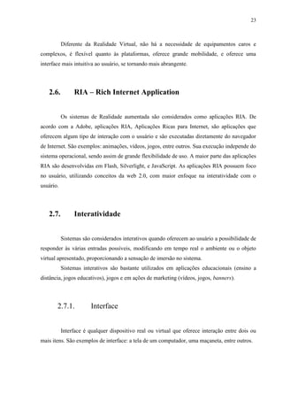 23



           Diferente da Realidade Virtual, não há a necessidade de equipamentos caros e
complexos, é flexível quanto às plataformas, oferece grande mobilidade, e oferece uma
interface mais intuitiva ao usuário, se tornando mais abrangente.




   2.6.         RIA – Rich Internet Application


           Os sistemas de Realidade aumentada são considerados como aplicações RIA. De
acordo com a Adobe, aplicações RIA, Aplicações Ricas para Internet, são aplicações que
oferecem algum tipo de interação com o usuário e são executadas diretamente do navegador
de Internet. São exemplos: animações, vídeos, jogos, entre outros. Sua execução independe do
sistema operacional, sendo assim de grande flexibilidade de uso. A maior parte das aplicações
RIA são desenvolvidas em Flash, Silverlight, e JavaScript. As aplicações RIA possuem foco
no usuário, utilizando conceitos da web 2.0, com maior enfoque na interatividade com o
usuário.




   2.7.         Interatividade


           Sistemas são considerados interativos quando oferecem ao usuário a possibilidade de
responder às várias entradas possíveis, modificando em tempo real o ambiente ou o objeto
virtual apresentado, proporcionando a sensação de imersão no sistema.
           Sistemas interativos são bastante utilizados em aplicações educacionais (ensino a
distância, jogos educativos), jogos e em ações de marketing (vídeos, jogos, banners).




       2.7.1.           Interface


           Interface é qualquer dispositivo real ou virtual que oferece interação entre dois ou
mais itens. São exemplos de interface: a tela de um computador, uma maçaneta, entre outros.
 