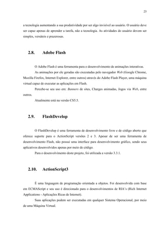 25



a tecnologia aumentando a sua produtividade por ser algo invisível ao usuário. O usuário deve
ser capaz apenas de aprender a tarefa, não a tecnologia. As atividades do usuário devem ser
simples, versáteis e prazerosas.




   2.8.        Adobe Flash


          O Adobe Flash é uma ferramenta para o desenvolvimento de animações interativas.
          As animações por ele geradas são executadas pelo navegador Web (Google Chrome,
Mozilla Firefox, Internet Explorer, entre outros) através do Adobe Flash Player, uma máquina
virtual capaz de executar as aplicações em Flash.
          Percebe-se seu uso em: Banners de sites, Charges animadas, Jogos via Web, entre
outros.
          Atualmente está na versão CS5.5.




   2.9.        FlashDevelop


          O FlashDevelop é uma ferramenta de desenvolvimento livre e de código aberto que
oferece suporte para o ActionScript versões 2 e 3. Apesar de ser uma ferramenta de
desenvolvimento Flash, não possui uma interface para desenvolvimento gráfico, sendo seus
aplicativos desenvolvidos apenas por meio de código.
          Para o desenvolvimento deste projeto, foi utilizada a versão 3.3.1.




   2.10.       ActionScript3


          É uma linguagem de programação orientada a objetos. Foi desenvolvida com base
em ECMAScript e seu uso é direcionado para o desenvolvimentos de RIA’s (Rich Internet
Applications - Aplicações Ricas de Internet).
          Suas aplicações podem ser executadas em qualquer Sistema Operacional, por meio
de uma Máquina Virtual.
 