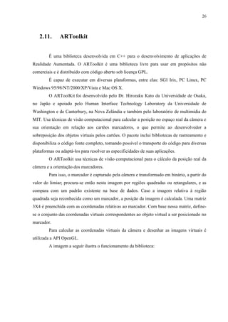 26



   2.11.      ARToolkit


        É uma biblioteca desenvolvida em C++ para o desenvolvimento de aplicações de
Realidade Aumentada. O ARToolkit é uma biblioteca livre para usar em propósitos não
comerciais e é distribuído com código aberto sob licença GPL.
        É capaz de executar em diversas plataformas, entre elas: SGI Irix, PC Linux, PC
Windows 95/98/NT/2000/XP/Vista e Mac OS X.
        O ARToolKit foi desenvolvido pelo Dr. Hirozaku Kato da Universidade de Osaka,
no Japão e apoiado pelo Human Interface Technology Laboratory da Universidade de
Washington e de Canterbury, na Nova Zelândia e também pelo laboratório de multimídia do
MIT. Usa técnicas de visão computacional para calcular a posição no espaço real da câmera e
sua orientação em relação aos cartões marcadores, o que permite ao desenvolvedor a
sobreposição dos objetos virtuais pelos cartões. O pacote inclui bibliotecas de rastreamento e
disponibiliza o código fonte completo, tornando possível o transporte do código para diversas
plataformas ou adaptá-los para resolver as especificidades de suas aplicações.
        O ARToolkit usa técnicas de visão computacional para o cálculo da posição real da
câmera e a orientação dos marcadores.
        Para isso, o marcador é capturado pela câmera e transformado em binário, a partir do
valor do limiar; procura-se então nesta imagem por regiões quadradas ou retangulares, e as
compara com um padrão existente na base de dados. Caso a imagem relativa à região
quadrada seja reconhecida como um marcador, a posição da imagem é calculada. Uma matriz
3X4 é preenchida com as coordenadas relativas ao marcador. Com base nessa matriz, define-
se o conjunto das coordenadas virtuais correspondentes ao objeto virtual a ser posicionado no
marcador.
        Para calcular as coordenadas virtuais da câmera e desenhar as imagens virtuais é
utilizada a API OpenGL.
        A imagem a seguir ilustra o funcionamento da biblioteca:
 
