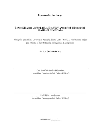 Leonardo Pereira Santos




 DEMONSTRADOR VIRTUAL DE AMBIENTES VIA WEB COM RECURSOS DE
                  REALIDADE AUMENTADA



Monografia apresentada à Universidade Presidente Antônio Carlos – UNIPAC, como requisito parcial
                para obtenção do título de Bacharel em Engenharia da Computação.



                                  BANCA EXAMINADORA




                              Prof. Jean Carlo Mendes (Orientador)
                       Universidade Presidente Antônio Carlos – UNIPAC




                                   Prof. Kléber Netto Fonseca
                       Universidade Presidente Antônio Carlos – UNIPAC




                                   Aprovada em: ___/___/___
 