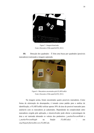 30




                           Figura 7 - Imagem binarizada
                    Fonte: (Siscoutto e Filho apud KATO, 2011)


     III.     Detecção dos quadrados – É feita uma busca por quadrados (possíveis
marcadores) rastreando a imagem capturada.




                Figura 8 - Marcadores encontrados pelo FLARToolKit
                    Fonte: (Siscoutto e Filho apud KATO, 2011)


        Na imagem acima, foram encontrados quatro possíveis marcadores. Como
forma de otimização do desempenho, é tomado como padrão para a análise de
identificação, o FLARToolKit utilizar apenas 50% da área do possível marcador para
analisá-lo com os marcadores já cadastrados. Dependendo da complexidade entre
marcadores exigida pela aplicação, o desenvolvedor pode alterar a porcentagem da
área a ser rastreada alterando os valores dos parâmetros i_markerPercentWidth e
i_markerPercentHeight          na         função          FLARCode()   –       em
org.libspark.flartoolkit.core.FLARCode.
 