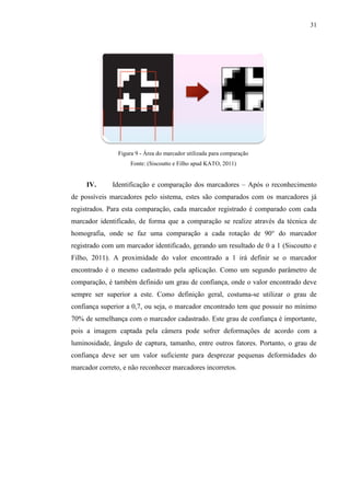 31




                Figura 9 - Área do marcador utilizada para comparação
                     Fonte: (Siscoutto e Filho apud KATO, 2011)


     IV.      Identificação e comparação dos marcadores – Após o reconhecimento
de possíveis marcadores pelo sistema, estes são comparados com os marcadores já
registrados. Para esta comparação, cada marcador registrado é comparado com cada
marcador identificado, de forma que a comparação se realize através da técnica de
homografia, onde se faz uma comparação a cada rotação de 90° do marcador
registrado com um marcador identificado, gerando um resultado de 0 a 1 (Siscoutto e
Filho, 2011). A proximidade do valor encontrado a 1 irá definir se o marcador
encontrado é o mesmo cadastrado pela aplicação. Como um segundo parâmetro de
comparação, é também definido um grau de confiança, onde o valor encontrado deve
sempre ser superior a este. Como definição geral, costuma-se utilizar o grau de
confiança superior a 0,7, ou seja, o marcador encontrado tem que possuir no mínimo
70% de semelhança com o marcador cadastrado. Este grau de confiança é importante,
pois a imagem captada pela câmera pode sofrer deformações de acordo com a
luminosidade, ângulo de captura, tamanho, entre outros fatores. Portanto, o grau de
confiança deve ser um valor suficiente para desprezar pequenas deformidades do
marcador correto, e não reconhecer marcadores incorretos.
 