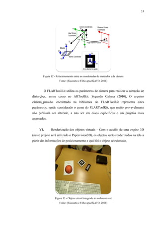 33




        Figura 12 - Relacionamento entre as coordenadas do marcador e da câmera
                      Fonte: (Siscoutto e Filho apud KATO, 2011)


           O FLARToolKit utiliza os parâmetros de câmera para realizar a correção de
distorções, assim como no ARToolKit. Segundo Cabana (2010), O arquivo
câmera_para.dat encontrado na biblioteca do FLARToolkit representa estes
parâmetros, sendo considerado o cerne do FLARToolKit, que muito provavelmente
não precisará ser alterado, a não ser em casos específicos e em projetos mais
avançados.


     VI.        Renderização dos objetos virtuais – Com o auxílio de uma engine 3D
(neste projeto será utilizado o Papervision3D), os objetos serão renderizados na tela a
partir das informações de posicionamento e qual foi o objeto selecionado.




                   Figura 13 - Objeto virtual integrado ao ambiente real
                      Fonte: (Siscoutto e Filho apud KATO, 2011)
 