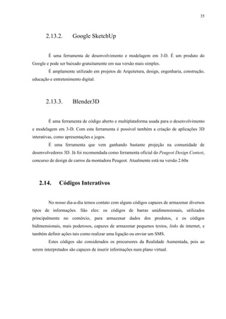 35



       2.13.2.        Google SketchUp


        É uma ferramenta de desenvolvimento e modelagem em 3-D. É um produto do
Google e pode ser baixado gratuitamente em sua versão mais simples.
        É amplamente utilizado em projetos de Arquitetura, design, engenharia, construção,
educação e entretenimento digital.




       2.13.3.        Blender3D


        É uma ferramenta de código aberto e multiplataforma usada para o desenvolvimento
e modelagem em 3-D. Com esta ferramenta é possível também a criação de aplicações 3D
interativas, como apresentações e jogos.
        É uma ferramenta que vem ganhando bastante projeção na comunidade de
desenvolvedores 3D. Já foi recomendada como ferramenta oficial do Peugeot Design Contest,
concurso de design de carros da montadora Peugeot. Atualmente está na versão 2.60a




   2.14.      Códigos Interativos


        No nosso dia-a-dia temos contato com alguns códigos capazes de armazenar diversos
tipos de informações. São eles: os códigos de barras unidimensionais, utilizados
principalmente no comércio, para armazenar dados dos produtos, e os códigos
bidimensionais, mais poderosos, capazes de armazenar pequenos textos, links de internet, e
também definir ações tais como realizar uma ligação ou enviar um SMS.
        Estes códigos são considerados os precursores da Realidade Aumentada, pois ao
serem interpretados são capazes de inserir informações num plano virtual.
 