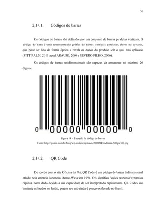 36



           2.14.1.        Códigos de barras


            Os Códigos de barras são definidos por um conjunto de barras paralelas verticais, O
código de barra é uma representação gráfica de barras verticais paralelas, claras ou escuras,
que pode ser lida de forma óptica e revela os dados do produto sob o qual está aplicado
(FITTIPALDI, 2011 apud ARAUJO, 2009 e SEVERO FILHO, 2006).

            Os códigos de barras unidimensionais são capazes de armazenar no máximo 20
dígitos.




                                   Figura 14 – Exemplo de código de barras
              Fonte: http://gostin.com.br/blog/wp-content/uploads/2010/04/codbarra-500por300.jpg




           2.14.2.        QR Code


            De acordo com o site Oficina da Net, QR Code é um código de barras bidimensional
criado pela empresa japonesa Denso-Wave em 1994. QR significa "quick response"(resposta
rápida), nome dado devido à sua capacidade de ser interpretado rapidamente. QR Codes são
bastante utilizados no Japão, porém seu uso ainda é pouco explorado no Brasil.
 
