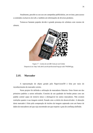 38



          Atualmente, percebe-se seu uso em campanhas publicitárias, em revistas, para acesso
a conteúdos exclusivos da web, e também em informações de diversos produtos.

          Tornou-se bastante popular devido à grande presença de celulares com recurso de
câmera.




                           Figura 17 – Leitura de um QR Code por um Celular
               Disponível em: http://info.abril.com.br/professional/img/qr-code17042009.jpg




   2.15.       Marcador


          A representação do objeto gerado pelo Papervision3D é feita por meio do
reconhecimento do marcador correto.
          Neste projeto foi definida a utilização de marcadores fiduciais. Estes foram um dos
primeiros padrões a serem utilizados. Consiste de um quadrado de bordas pretas com um
padrão central capaz de torná-lo único e distinguível de outros marcadores. Não existem
restrições quanto à sua imagem central, ficando esta a critério do desenvolvedor. A detecção
deste marcador é feita pela comparação de trechos da imagem capturada com um banco de
dados de marcadores até que seja encontrado um que respeite o grau de confiança definido.
 