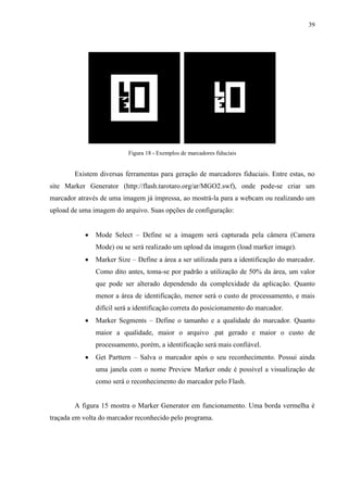 39




                          Figura 18 - Exemplos de marcadores fiduciais


        Existem diversas ferramentas para geração de marcadores fiduciais. Entre estas, no
site Marker Generator (http://flash.tarotaro.org/ar/MGO2.swf), onde pode-se criar um
marcador através de uma imagem já impressa, ao mostrá-la para a webcam ou realizando um
upload de uma imagem do arquivo. Suas opções de configuração:


              Mode Select – Define se a imagem será capturada pela câmera (Camera
               Mode) ou se será realizado um upload da imagem (load marker image).
              Marker Size – Define a área a ser utilizada para a identificação do marcador.
               Como dito antes, toma-se por padrão a utilização de 50% da área, um valor
               que pode ser alterado dependendo da complexidade da aplicação. Quanto
               menor a área de identificação, menor será o custo de processamento, e mais
               difícil será a identificação correta do posicionamento do marcador.
              Marker Segments – Define o tamanho e a qualidade do marcador. Quanto
               maior a qualidade, maior o arquivo .pat gerado e maior o custo de
               processamento, porém, a identificação será mais confiável.
              Get Parttern – Salva o marcador após o seu reconhecimento. Possui ainda
               uma janela com o nome Preview Marker onde é possível a visualização de
               como será o reconhecimento do marcador pelo Flash.


        A figura 15 mostra o Marker Generator em funcionamento. Uma borda vermelha é
traçada em volta do marcador reconhecido pelo programa.
 