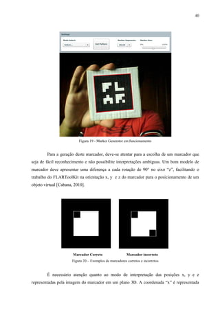 40




                          Figura 19 - Marker Generator em funcionamento


        Para a geração deste marcador, deve-se atentar para a escolha de um marcador que
seja de fácil reconhecimento e não possibilite interpretações ambíguas. Um bom modelo de
marcador deve apresentar uma diferença a cada rotação de 90° no eixo “z”, facilitando o
trabalho do FLARToolKit na orientação x, y e z do marcador para o posicionamento de um
objeto virtual [Cabana, 2010].




                       Marcador Correto                  Marcador incorreto
                      Figura 20 – Exemplos de marcadores corretos e incorretos


        É necessário atenção quanto ao modo de interpretação das posições x, y e z
representadas pela imagem do marcador em um plano 3D. A coordenada “x” é representada
 